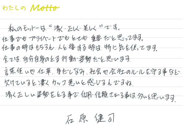 私のモットーは、“清く・正しく・美しくです。仕事でもプライベートでもとても重要だと思います。仕事の時はもちろん、人と接する時は、特に気を使ってます。全ては、自分自身のとる行動姿勢だと思っています。言葉使いや仕草、身だしなみ、社会や会社のルールを守ることなど欠けているとすごくカッコ悪いと感じるんですね。清く正しい姿勢をとる事で信用・信頼されることは多いと思います。　石原健司”